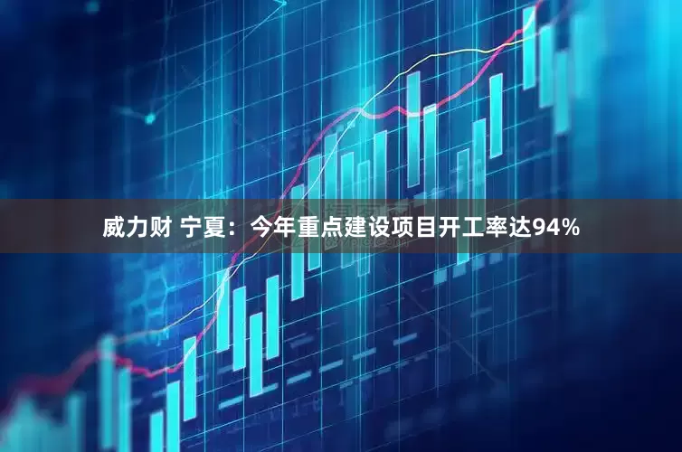 威力财 宁夏：今年重点建设项目开工率达94%