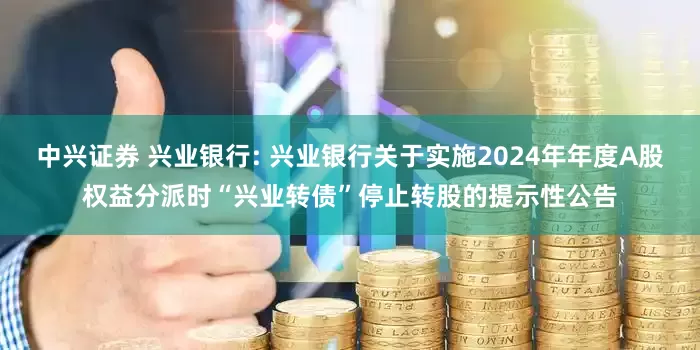 中兴证券 兴业银行: 兴业银行关于实施2024年年度A股权益分派时“兴业转债”停止转股的提示性公告