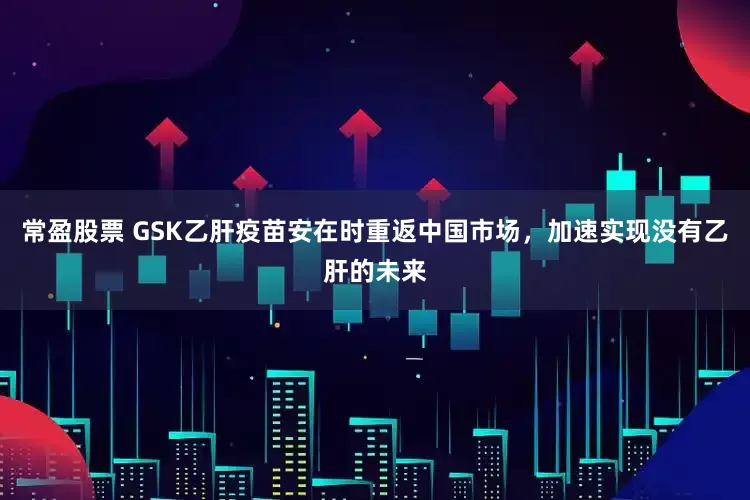 常盈股票 GSK乙肝疫苗安在时重返中国市场，加速实现没有乙肝的未来